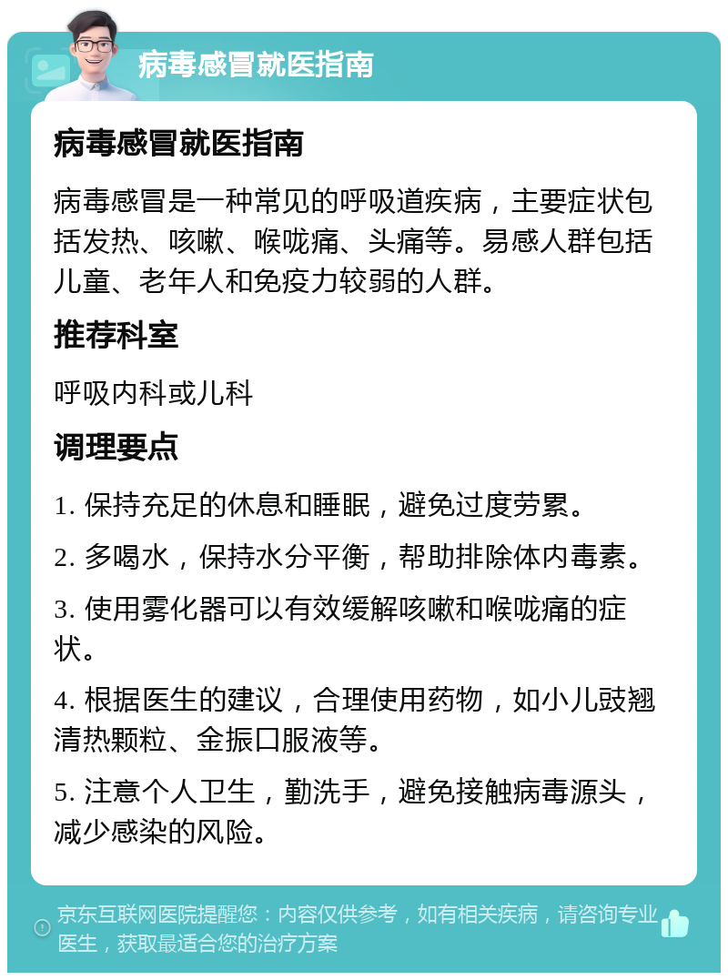 病毒感冒就医指南 病毒感冒就医指南 病毒感冒是一种常见的呼吸道疾病，主要症状包括发热、咳嗽、喉咙痛、头痛等。易感人群包括儿童、老年人和免疫力较弱的人群。 推荐科室 呼吸内科或儿科 调理要点 1. 保持充足的休息和睡眠，避免过度劳累。 2. 多喝水，保持水分平衡，帮助排除体内毒素。 3. 使用雾化器可以有效缓解咳嗽和喉咙痛的症状。 4. 根据医生的建议，合理使用药物，如小儿豉翘清热颗粒、金振口服液等。 5. 注意个人卫生，勤洗手，避免接触病毒源头，减少感染的风险。