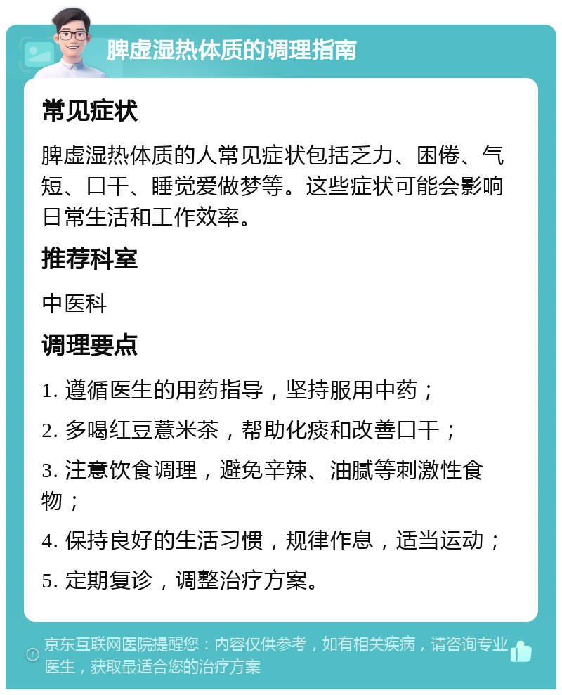 脾虚湿热体质的调理指南 常见症状 脾虚湿热体质的人常见症状包括乏力、困倦、气短、口干、睡觉爱做梦等。这些症状可能会影响日常生活和工作效率。 推荐科室 中医科 调理要点 1. 遵循医生的用药指导，坚持服用中药； 2. 多喝红豆薏米茶，帮助化痰和改善口干； 3. 注意饮食调理，避免辛辣、油腻等刺激性食物； 4. 保持良好的生活习惯，规律作息，适当运动； 5. 定期复诊，调整治疗方案。