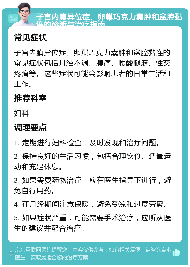 子宫内膜异位症、卵巢巧克力囊肿和盆腔黏连的诊断与治疗指南 常见症状 子宫内膜异位症、卵巢巧克力囊肿和盆腔黏连的常见症状包括月经不调、腹痛、腰酸腿麻、性交疼痛等。这些症状可能会影响患者的日常生活和工作。 推荐科室 妇科 调理要点 1. 定期进行妇科检查，及时发现和治疗问题。 2. 保持良好的生活习惯，包括合理饮食、适量运动和充足休息。 3. 如果需要药物治疗，应在医生指导下进行，避免自行用药。 4. 在月经期间注意保暖，避免受凉和过度劳累。 5. 如果症状严重，可能需要手术治疗，应听从医生的建议并配合治疗。