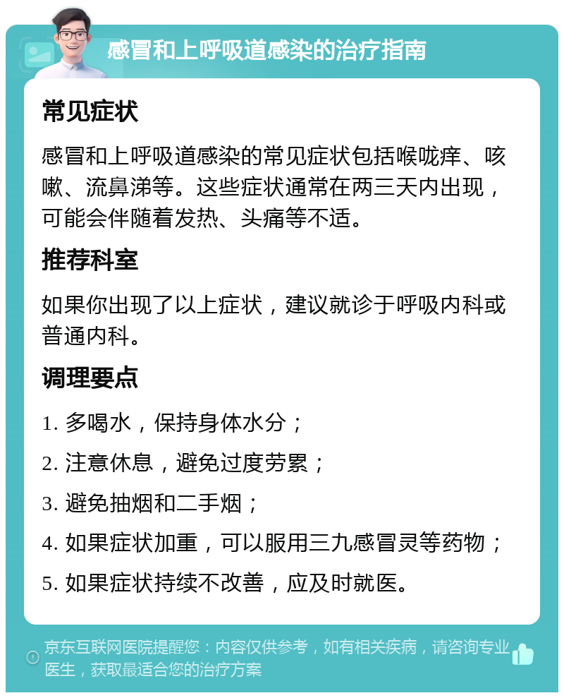 感冒和上呼吸道感染的治疗指南 常见症状 感冒和上呼吸道感染的常见症状包括喉咙痒、咳嗽、流鼻涕等。这些症状通常在两三天内出现，可能会伴随着发热、头痛等不适。 推荐科室 如果你出现了以上症状，建议就诊于呼吸内科或普通内科。 调理要点 1. 多喝水，保持身体水分； 2. 注意休息，避免过度劳累； 3. 避免抽烟和二手烟； 4. 如果症状加重，可以服用三九感冒灵等药物； 5. 如果症状持续不改善，应及时就医。