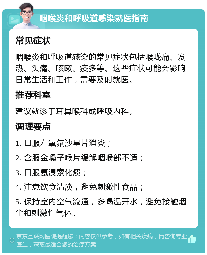 咽喉炎和呼吸道感染就医指南 常见症状 咽喉炎和呼吸道感染的常见症状包括喉咙痛、发热、头痛、咳嗽、痰多等。这些症状可能会影响日常生活和工作，需要及时就医。 推荐科室 建议就诊于耳鼻喉科或呼吸内科。 调理要点 1. 口服左氧氟沙星片消炎； 2. 含服金嗓子喉片缓解咽喉部不适； 3. 口服氨溴索化痰； 4. 注意饮食清淡，避免刺激性食品； 5. 保持室内空气流通，多喝温开水，避免接触烟尘和刺激性气体。