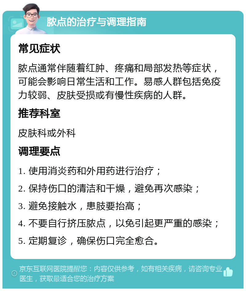 脓点的治疗与调理指南 常见症状 脓点通常伴随着红肿、疼痛和局部发热等症状，可能会影响日常生活和工作。易感人群包括免疫力较弱、皮肤受损或有慢性疾病的人群。 推荐科室 皮肤科或外科 调理要点 1. 使用消炎药和外用药进行治疗； 2. 保持伤口的清洁和干燥，避免再次感染； 3. 避免接触水，患肢要抬高； 4. 不要自行挤压脓点，以免引起更严重的感染； 5. 定期复诊，确保伤口完全愈合。