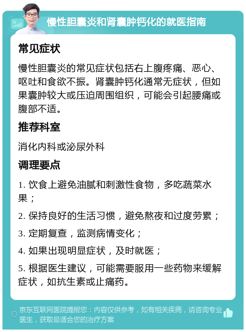 慢性胆囊炎和肾囊肿钙化的就医指南 常见症状 慢性胆囊炎的常见症状包括右上腹疼痛、恶心、呕吐和食欲不振。肾囊肿钙化通常无症状，但如果囊肿较大或压迫周围组织，可能会引起腰痛或腹部不适。 推荐科室 消化内科或泌尿外科 调理要点 1. 饮食上避免油腻和刺激性食物，多吃蔬菜水果； 2. 保持良好的生活习惯，避免熬夜和过度劳累； 3. 定期复查，监测病情变化； 4. 如果出现明显症状，及时就医； 5. 根据医生建议，可能需要服用一些药物来缓解症状，如抗生素或止痛药。