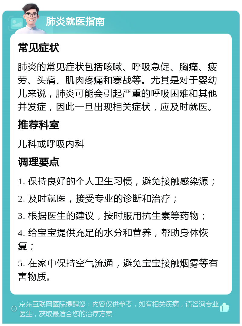 肺炎就医指南 常见症状 肺炎的常见症状包括咳嗽、呼吸急促、胸痛、疲劳、头痛、肌肉疼痛和寒战等。尤其是对于婴幼儿来说，肺炎可能会引起严重的呼吸困难和其他并发症，因此一旦出现相关症状，应及时就医。 推荐科室 儿科或呼吸内科 调理要点 1. 保持良好的个人卫生习惯，避免接触感染源； 2. 及时就医，接受专业的诊断和治疗； 3. 根据医生的建议，按时服用抗生素等药物； 4. 给宝宝提供充足的水分和营养，帮助身体恢复； 5. 在家中保持空气流通，避免宝宝接触烟雾等有害物质。