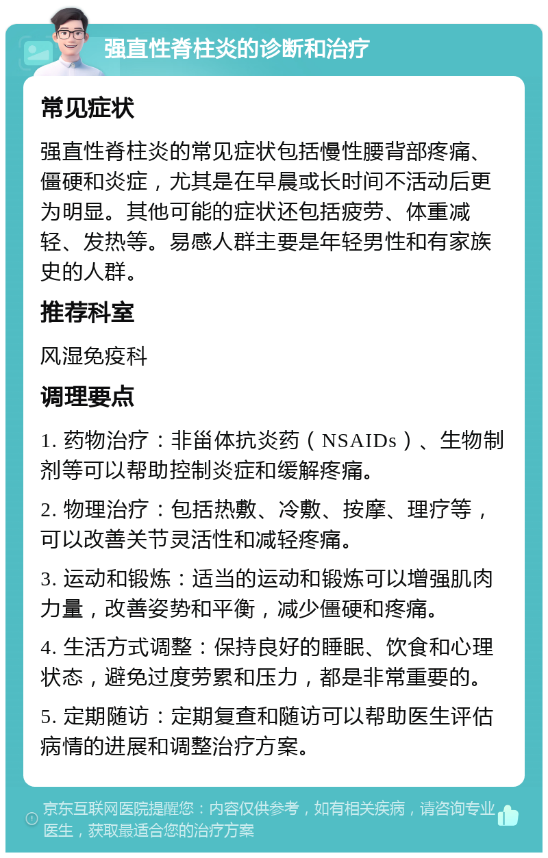 强直性脊柱炎的诊断和治疗 常见症状 强直性脊柱炎的常见症状包括慢性腰背部疼痛、僵硬和炎症，尤其是在早晨或长时间不活动后更为明显。其他可能的症状还包括疲劳、体重减轻、发热等。易感人群主要是年轻男性和有家族史的人群。 推荐科室 风湿免疫科 调理要点 1. 药物治疗：非甾体抗炎药（NSAIDs）、生物制剂等可以帮助控制炎症和缓解疼痛。 2. 物理治疗：包括热敷、冷敷、按摩、理疗等，可以改善关节灵活性和减轻疼痛。 3. 运动和锻炼：适当的运动和锻炼可以增强肌肉力量，改善姿势和平衡，减少僵硬和疼痛。 4. 生活方式调整：保持良好的睡眠、饮食和心理状态，避免过度劳累和压力，都是非常重要的。 5. 定期随访：定期复查和随访可以帮助医生评估病情的进展和调整治疗方案。