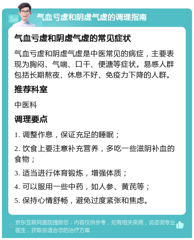 气血亏虚和阴虚气虚的调理指南 气血亏虚和阴虚气虚的常见症状 气血亏虚和阴虚气虚是中医常见的病症，主要表现为胸闷、气喘、口干、便溏等症状。易感人群包括长期熬夜、休息不好、免疫力下降的人群。 推荐科室 中医科 调理要点 1. 调整作息，保证充足的睡眠； 2. 饮食上要注意补充营养，多吃一些滋阴补血的食物； 3. 适当进行体育锻炼，增强体质； 4. 可以服用一些中药，如人参、黄芪等； 5. 保持心情舒畅，避免过度紧张和焦虑。