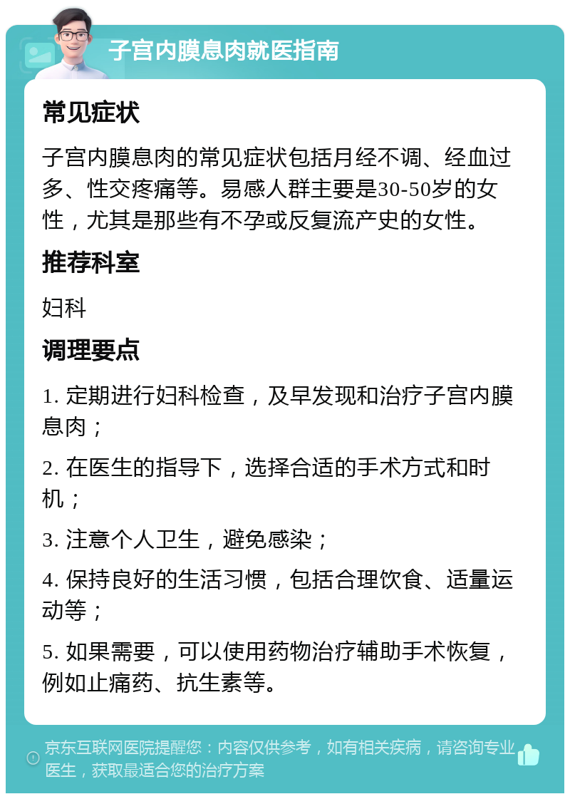 子宫内膜息肉就医指南 常见症状 子宫内膜息肉的常见症状包括月经不调、经血过多、性交疼痛等。易感人群主要是30-50岁的女性，尤其是那些有不孕或反复流产史的女性。 推荐科室 妇科 调理要点 1. 定期进行妇科检查，及早发现和治疗子宫内膜息肉； 2. 在医生的指导下，选择合适的手术方式和时机； 3. 注意个人卫生，避免感染； 4. 保持良好的生活习惯，包括合理饮食、适量运动等； 5. 如果需要，可以使用药物治疗辅助手术恢复，例如止痛药、抗生素等。