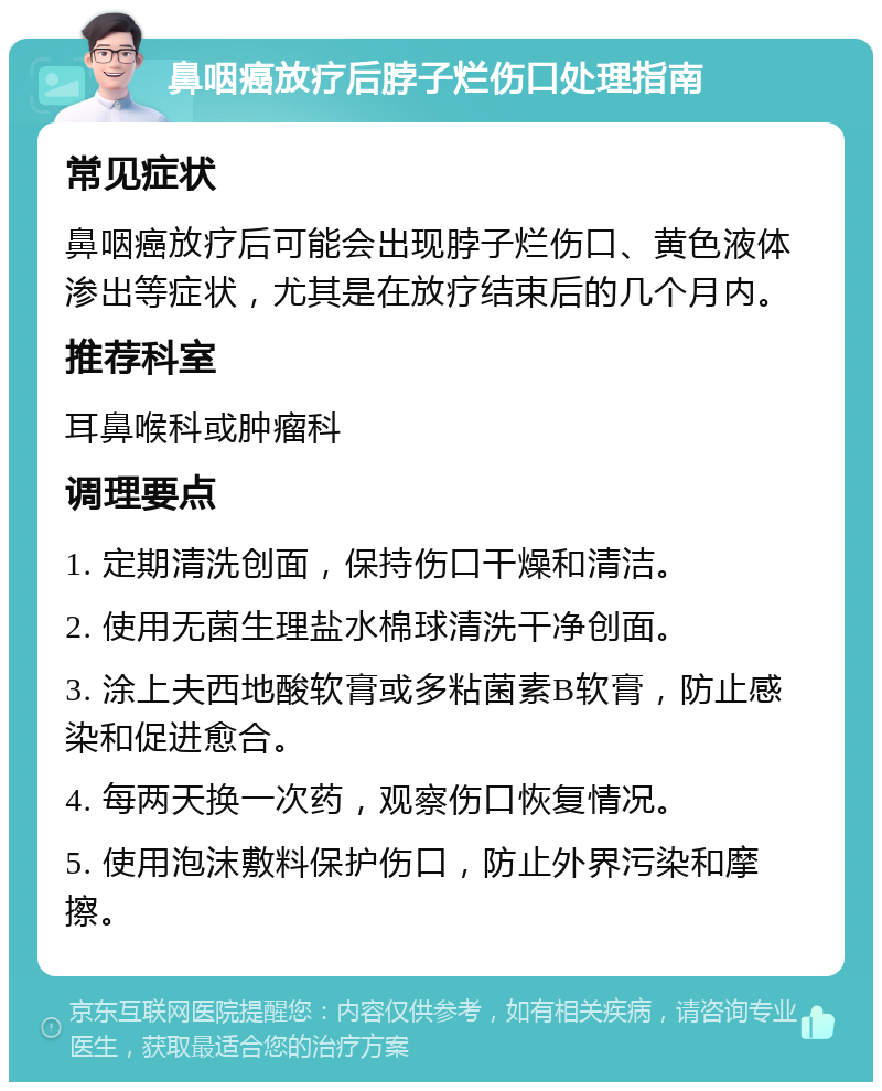 鼻咽癌放疗后脖子烂伤口处理指南 常见症状 鼻咽癌放疗后可能会出现脖子烂伤口、黄色液体渗出等症状，尤其是在放疗结束后的几个月内。 推荐科室 耳鼻喉科或肿瘤科 调理要点 1. 定期清洗创面，保持伤口干燥和清洁。 2. 使用无菌生理盐水棉球清洗干净创面。 3. 涂上夫西地酸软膏或多粘菌素B软膏，防止感染和促进愈合。 4. 每两天换一次药，观察伤口恢复情况。 5. 使用泡沫敷料保护伤口，防止外界污染和摩擦。