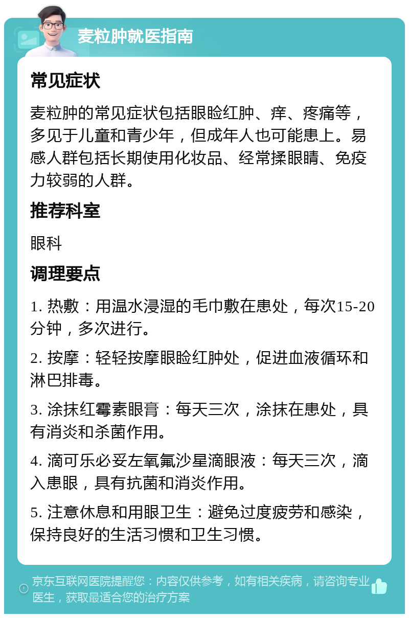 麦粒肿就医指南 常见症状 麦粒肿的常见症状包括眼睑红肿、痒、疼痛等，多见于儿童和青少年，但成年人也可能患上。易感人群包括长期使用化妆品、经常揉眼睛、免疫力较弱的人群。 推荐科室 眼科 调理要点 1. 热敷：用温水浸湿的毛巾敷在患处，每次15-20分钟，多次进行。 2. 按摩：轻轻按摩眼睑红肿处，促进血液循环和淋巴排毒。 3. 涂抹红霉素眼膏：每天三次，涂抹在患处，具有消炎和杀菌作用。 4. 滴可乐必妥左氧氟沙星滴眼液：每天三次，滴入患眼，具有抗菌和消炎作用。 5. 注意休息和用眼卫生：避免过度疲劳和感染，保持良好的生活习惯和卫生习惯。