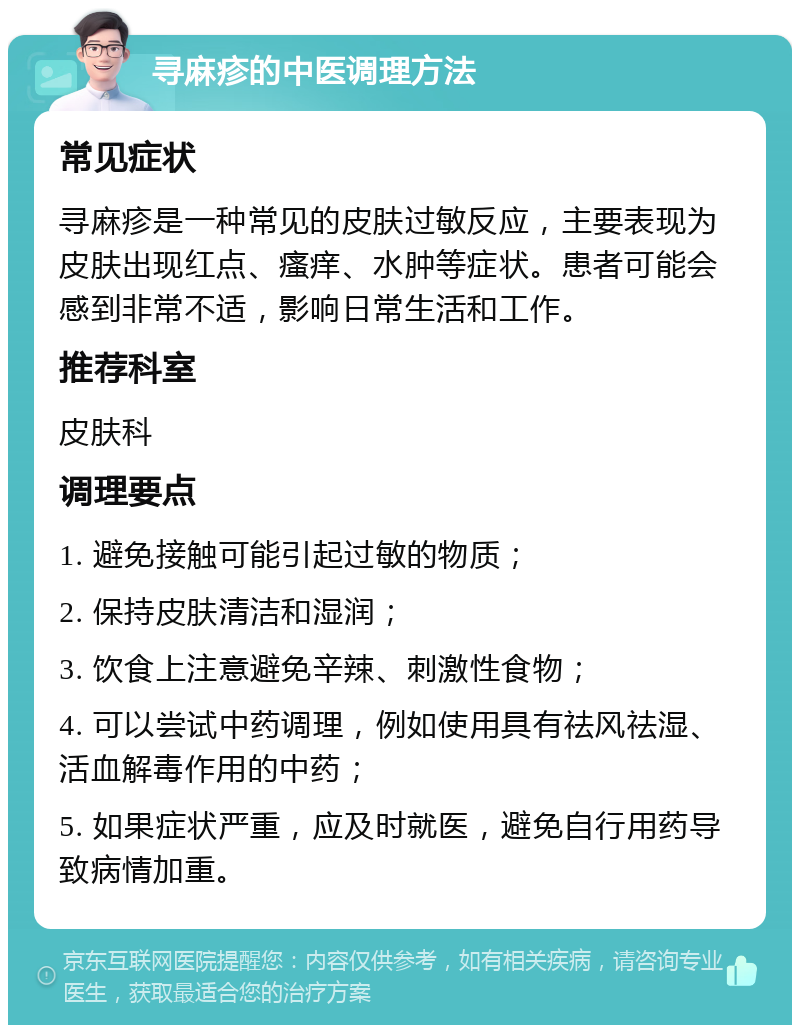 寻麻疹的中医调理方法 常见症状 寻麻疹是一种常见的皮肤过敏反应，主要表现为皮肤出现红点、瘙痒、水肿等症状。患者可能会感到非常不适，影响日常生活和工作。 推荐科室 皮肤科 调理要点 1. 避免接触可能引起过敏的物质； 2. 保持皮肤清洁和湿润； 3. 饮食上注意避免辛辣、刺激性食物； 4. 可以尝试中药调理，例如使用具有祛风祛湿、活血解毒作用的中药； 5. 如果症状严重，应及时就医，避免自行用药导致病情加重。