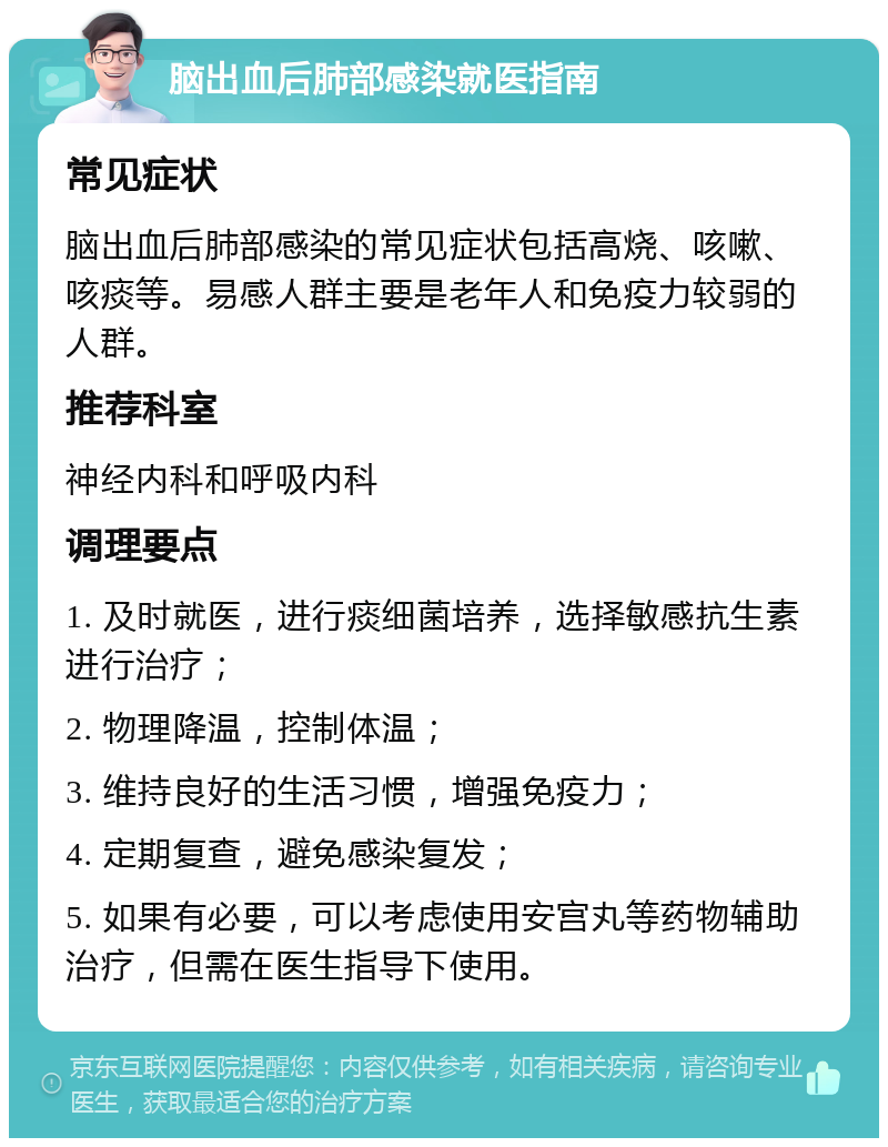 脑出血后肺部感染就医指南 常见症状 脑出血后肺部感染的常见症状包括高烧、咳嗽、咳痰等。易感人群主要是老年人和免疫力较弱的人群。 推荐科室 神经内科和呼吸内科 调理要点 1. 及时就医，进行痰细菌培养，选择敏感抗生素进行治疗； 2. 物理降温，控制体温； 3. 维持良好的生活习惯，增强免疫力； 4. 定期复查，避免感染复发； 5. 如果有必要，可以考虑使用安宫丸等药物辅助治疗，但需在医生指导下使用。