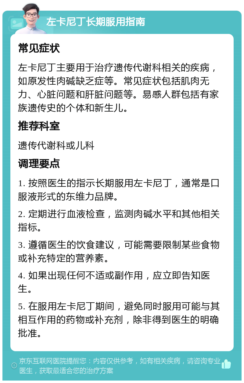 左卡尼丁长期服用指南 常见症状 左卡尼丁主要用于治疗遗传代谢科相关的疾病，如原发性肉碱缺乏症等。常见症状包括肌肉无力、心脏问题和肝脏问题等。易感人群包括有家族遗传史的个体和新生儿。 推荐科室 遗传代谢科或儿科 调理要点 1. 按照医生的指示长期服用左卡尼丁，通常是口服液形式的东维力品牌。 2. 定期进行血液检查，监测肉碱水平和其他相关指标。 3. 遵循医生的饮食建议，可能需要限制某些食物或补充特定的营养素。 4. 如果出现任何不适或副作用，应立即告知医生。 5. 在服用左卡尼丁期间，避免同时服用可能与其相互作用的药物或补充剂，除非得到医生的明确批准。