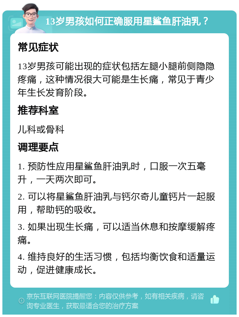 13岁男孩如何正确服用星鲨鱼肝油乳？ 常见症状 13岁男孩可能出现的症状包括左腿小腿前侧隐隐疼痛，这种情况很大可能是生长痛，常见于青少年生长发育阶段。 推荐科室 儿科或骨科 调理要点 1. 预防性应用星鲨鱼肝油乳时，口服一次五毫升，一天两次即可。 2. 可以将星鲨鱼肝油乳与钙尔奇儿童钙片一起服用，帮助钙的吸收。 3. 如果出现生长痛，可以适当休息和按摩缓解疼痛。 4. 维持良好的生活习惯，包括均衡饮食和适量运动，促进健康成长。