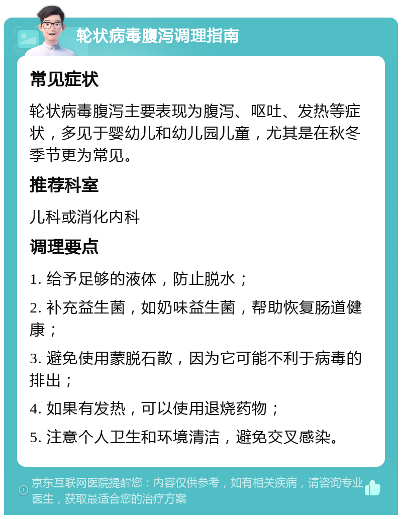 轮状病毒腹泻调理指南 常见症状 轮状病毒腹泻主要表现为腹泻、呕吐、发热等症状，多见于婴幼儿和幼儿园儿童，尤其是在秋冬季节更为常见。 推荐科室 儿科或消化内科 调理要点 1. 给予足够的液体，防止脱水； 2. 补充益生菌，如奶味益生菌，帮助恢复肠道健康； 3. 避免使用蒙脱石散，因为它可能不利于病毒的排出； 4. 如果有发热，可以使用退烧药物； 5. 注意个人卫生和环境清洁，避免交叉感染。