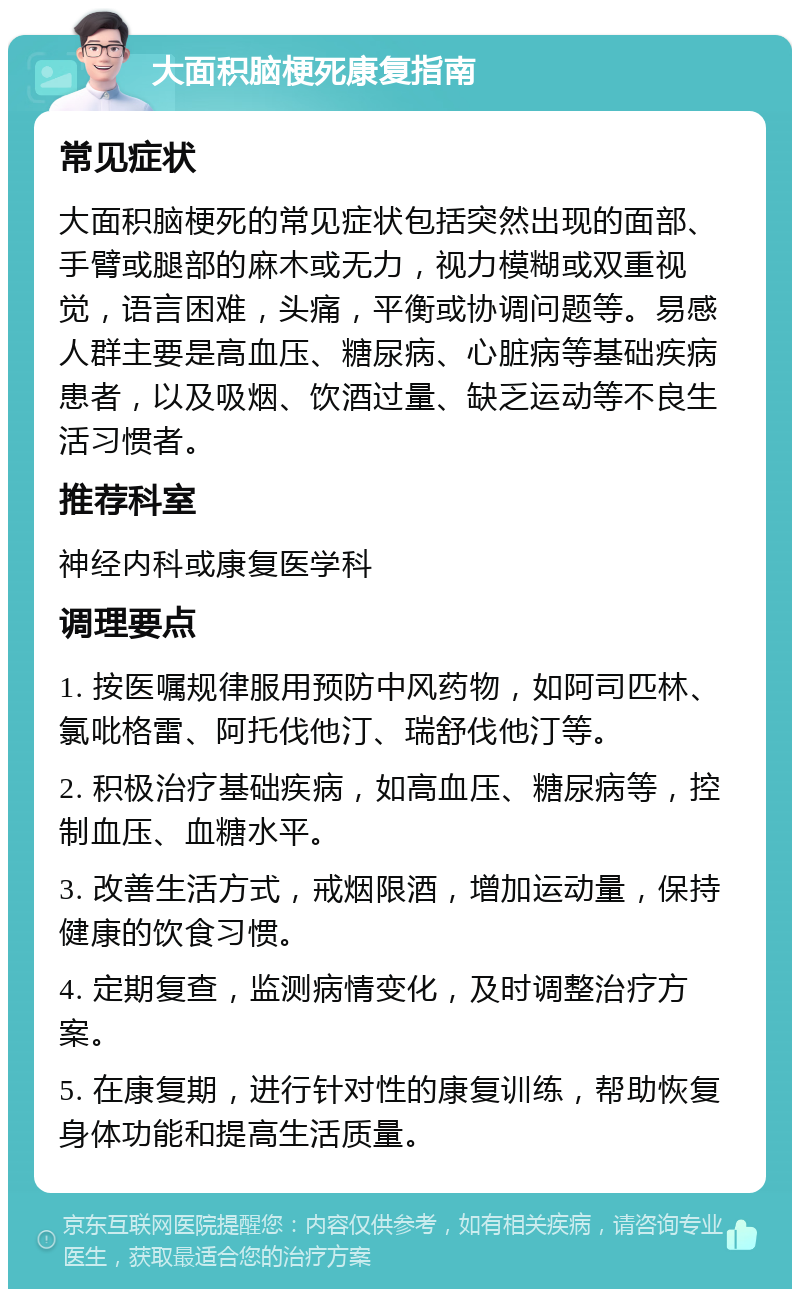 大面积脑梗死康复指南 常见症状 大面积脑梗死的常见症状包括突然出现的面部、手臂或腿部的麻木或无力，视力模糊或双重视觉，语言困难，头痛，平衡或协调问题等。易感人群主要是高血压、糖尿病、心脏病等基础疾病患者，以及吸烟、饮酒过量、缺乏运动等不良生活习惯者。 推荐科室 神经内科或康复医学科 调理要点 1. 按医嘱规律服用预防中风药物，如阿司匹林、氯吡格雷、阿托伐他汀、瑞舒伐他汀等。 2. 积极治疗基础疾病，如高血压、糖尿病等，控制血压、血糖水平。 3. 改善生活方式，戒烟限酒，增加运动量，保持健康的饮食习惯。 4. 定期复查，监测病情变化，及时调整治疗方案。 5. 在康复期，进行针对性的康复训练，帮助恢复身体功能和提高生活质量。