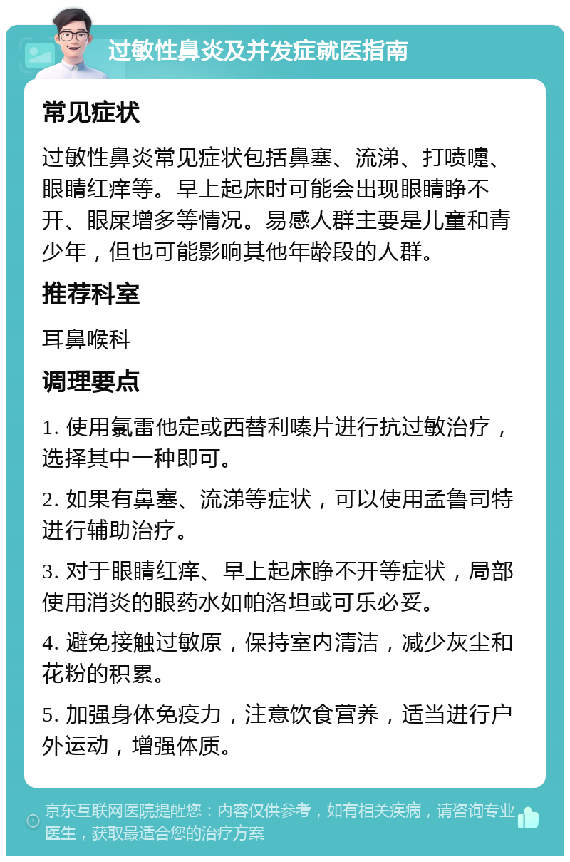 过敏性鼻炎及并发症就医指南 常见症状 过敏性鼻炎常见症状包括鼻塞、流涕、打喷嚏、眼睛红痒等。早上起床时可能会出现眼睛睁不开、眼屎增多等情况。易感人群主要是儿童和青少年，但也可能影响其他年龄段的人群。 推荐科室 耳鼻喉科 调理要点 1. 使用氯雷他定或西替利嗪片进行抗过敏治疗，选择其中一种即可。 2. 如果有鼻塞、流涕等症状，可以使用孟鲁司特进行辅助治疗。 3. 对于眼睛红痒、早上起床睁不开等症状，局部使用消炎的眼药水如帕洛坦或可乐必妥。 4. 避免接触过敏原，保持室内清洁，减少灰尘和花粉的积累。 5. 加强身体免疫力，注意饮食营养，适当进行户外运动，增强体质。