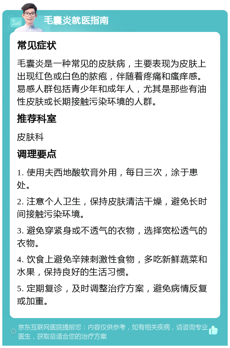 毛囊炎就医指南 常见症状 毛囊炎是一种常见的皮肤病，主要表现为皮肤上出现红色或白色的脓疱，伴随着疼痛和瘙痒感。易感人群包括青少年和成年人，尤其是那些有油性皮肤或长期接触污染环境的人群。 推荐科室 皮肤科 调理要点 1. 使用夫西地酸软膏外用，每日三次，涂于患处。 2. 注意个人卫生，保持皮肤清洁干燥，避免长时间接触污染环境。 3. 避免穿紧身或不透气的衣物，选择宽松透气的衣物。 4. 饮食上避免辛辣刺激性食物，多吃新鲜蔬菜和水果，保持良好的生活习惯。 5. 定期复诊，及时调整治疗方案，避免病情反复或加重。