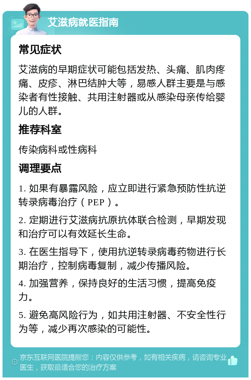 艾滋病就医指南 常见症状 艾滋病的早期症状可能包括发热、头痛、肌肉疼痛、皮疹、淋巴结肿大等，易感人群主要是与感染者有性接触、共用注射器或从感染母亲传给婴儿的人群。 推荐科室 传染病科或性病科 调理要点 1. 如果有暴露风险，应立即进行紧急预防性抗逆转录病毒治疗（PEP）。 2. 定期进行艾滋病抗原抗体联合检测，早期发现和治疗可以有效延长生命。 3. 在医生指导下，使用抗逆转录病毒药物进行长期治疗，控制病毒复制，减少传播风险。 4. 加强营养，保持良好的生活习惯，提高免疫力。 5. 避免高风险行为，如共用注射器、不安全性行为等，减少再次感染的可能性。