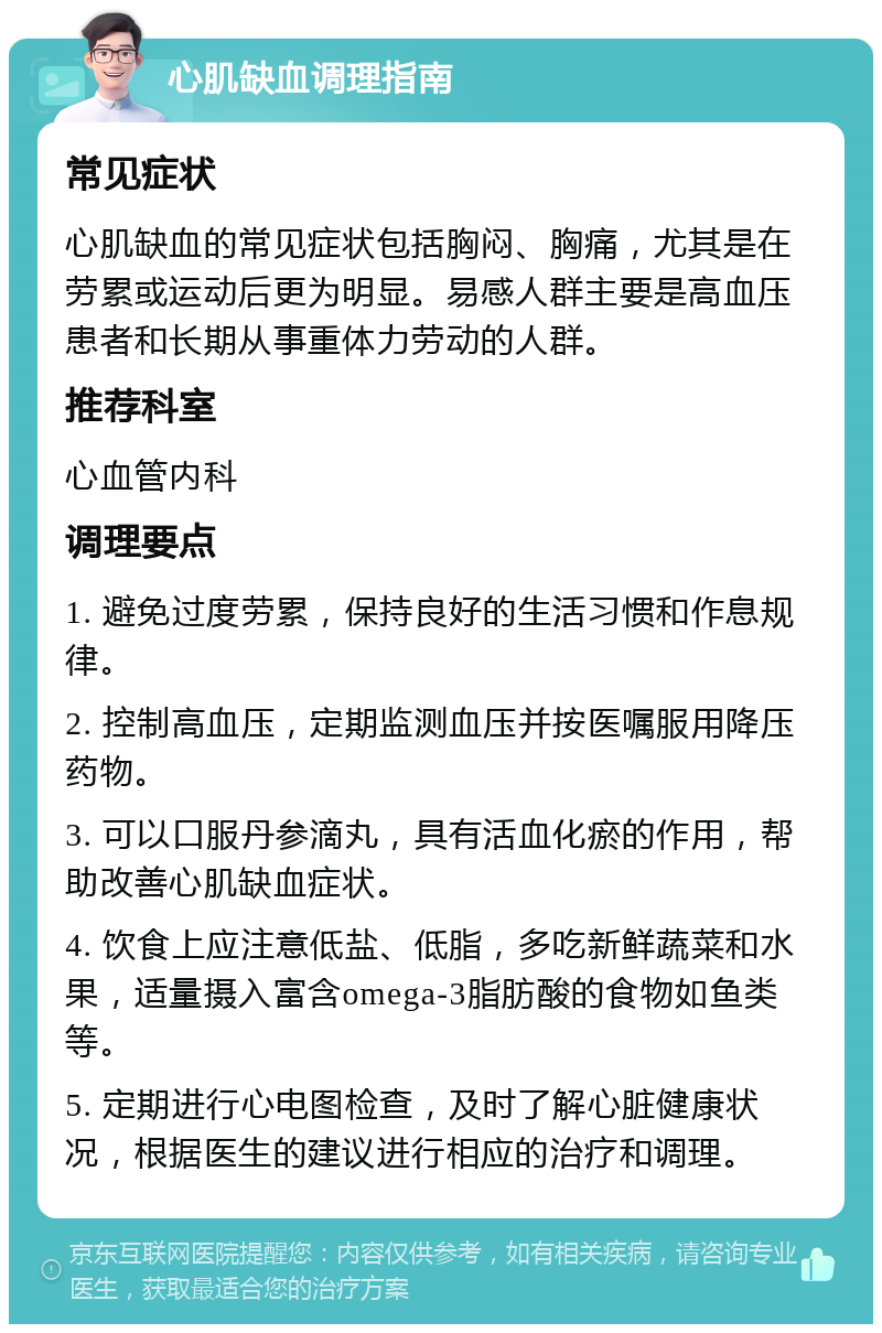 心肌缺血调理指南 常见症状 心肌缺血的常见症状包括胸闷、胸痛，尤其是在劳累或运动后更为明显。易感人群主要是高血压患者和长期从事重体力劳动的人群。 推荐科室 心血管内科 调理要点 1. 避免过度劳累，保持良好的生活习惯和作息规律。 2. 控制高血压，定期监测血压并按医嘱服用降压药物。 3. 可以口服丹参滴丸，具有活血化瘀的作用，帮助改善心肌缺血症状。 4. 饮食上应注意低盐、低脂，多吃新鲜蔬菜和水果，适量摄入富含omega-3脂肪酸的食物如鱼类等。 5. 定期进行心电图检查，及时了解心脏健康状况，根据医生的建议进行相应的治疗和调理。