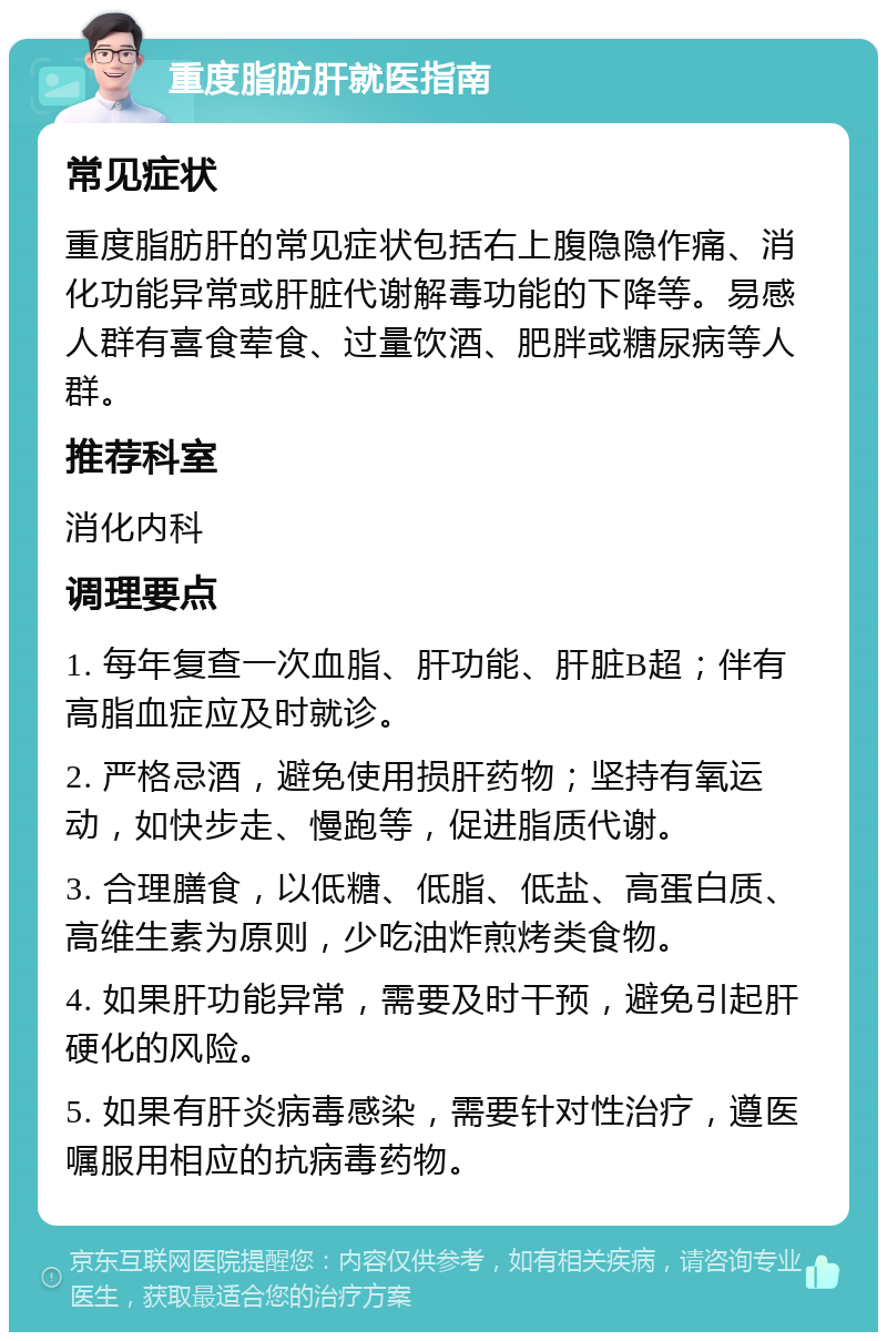 重度脂肪肝就医指南 常见症状 重度脂肪肝的常见症状包括右上腹隐隐作痛、消化功能异常或肝脏代谢解毒功能的下降等。易感人群有喜食荤食、过量饮酒、肥胖或糖尿病等人群。 推荐科室 消化内科 调理要点 1. 每年复查一次血脂、肝功能、肝脏B超；伴有高脂血症应及时就诊。 2. 严格忌酒，避免使用损肝药物；坚持有氧运动，如快步走、慢跑等，促进脂质代谢。 3. 合理膳食，以低糖、低脂、低盐、高蛋白质、高维生素为原则，少吃油炸煎烤类食物。 4. 如果肝功能异常，需要及时干预，避免引起肝硬化的风险。 5. 如果有肝炎病毒感染，需要针对性治疗，遵医嘱服用相应的抗病毒药物。