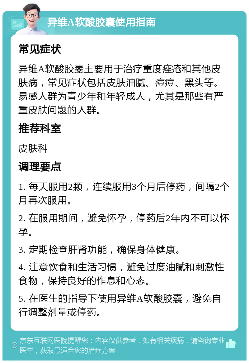 异维A软酸胶囊使用指南 常见症状 异维A软酸胶囊主要用于治疗重度痤疮和其他皮肤病，常见症状包括皮肤油腻、痘痘、黑头等。易感人群为青少年和年轻成人，尤其是那些有严重皮肤问题的人群。 推荐科室 皮肤科 调理要点 1. 每天服用2颗，连续服用3个月后停药，间隔2个月再次服用。 2. 在服用期间，避免怀孕，停药后2年内不可以怀孕。 3. 定期检查肝肾功能，确保身体健康。 4. 注意饮食和生活习惯，避免过度油腻和刺激性食物，保持良好的作息和心态。 5. 在医生的指导下使用异维A软酸胶囊，避免自行调整剂量或停药。