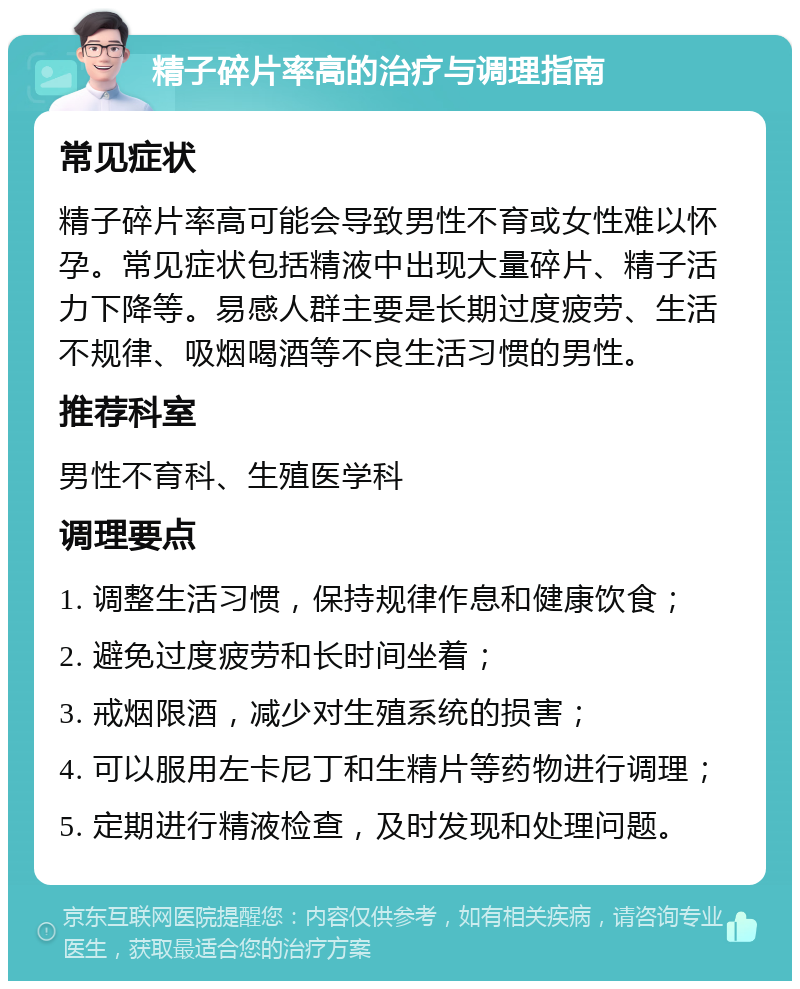 精子碎片率高的治疗与调理指南 常见症状 精子碎片率高可能会导致男性不育或女性难以怀孕。常见症状包括精液中出现大量碎片、精子活力下降等。易感人群主要是长期过度疲劳、生活不规律、吸烟喝酒等不良生活习惯的男性。 推荐科室 男性不育科、生殖医学科 调理要点 1. 调整生活习惯，保持规律作息和健康饮食； 2. 避免过度疲劳和长时间坐着； 3. 戒烟限酒，减少对生殖系统的损害； 4. 可以服用左卡尼丁和生精片等药物进行调理； 5. 定期进行精液检查，及时发现和处理问题。