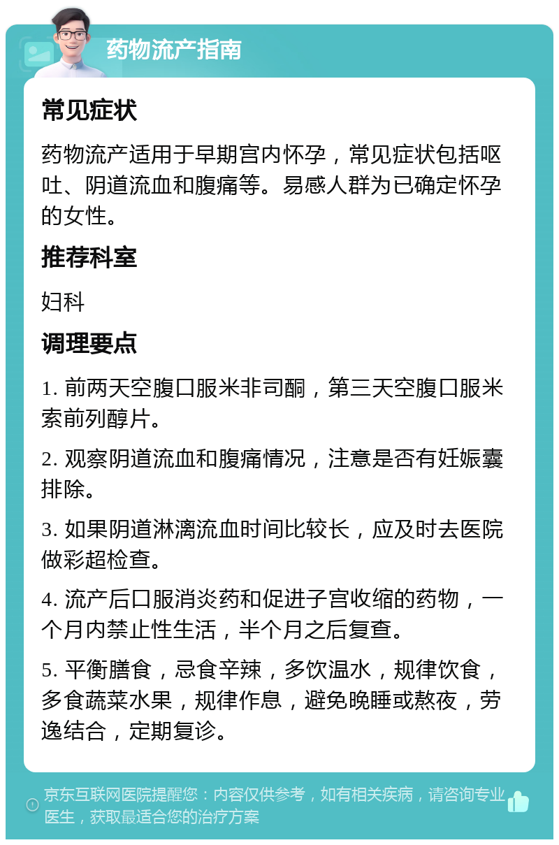 药物流产指南 常见症状 药物流产适用于早期宫内怀孕，常见症状包括呕吐、阴道流血和腹痛等。易感人群为已确定怀孕的女性。 推荐科室 妇科 调理要点 1. 前两天空腹口服米非司酮，第三天空腹口服米索前列醇片。 2. 观察阴道流血和腹痛情况，注意是否有妊娠囊排除。 3. 如果阴道淋漓流血时间比较长，应及时去医院做彩超检查。 4. 流产后口服消炎药和促进子宫收缩的药物，一个月内禁止性生活，半个月之后复查。 5. 平衡膳食，忌食辛辣，多饮温水，规律饮食，多食蔬菜水果，规律作息，避免晚睡或熬夜，劳逸结合，定期复诊。