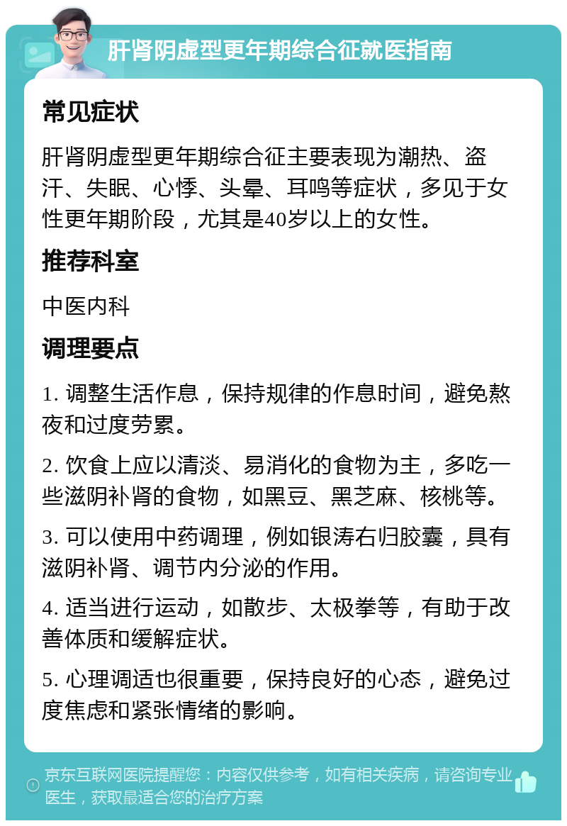 肝肾阴虚型更年期综合征就医指南 常见症状 肝肾阴虚型更年期综合征主要表现为潮热、盗汗、失眠、心悸、头晕、耳鸣等症状，多见于女性更年期阶段，尤其是40岁以上的女性。 推荐科室 中医内科 调理要点 1. 调整生活作息，保持规律的作息时间，避免熬夜和过度劳累。 2. 饮食上应以清淡、易消化的食物为主，多吃一些滋阴补肾的食物，如黑豆、黑芝麻、核桃等。 3. 可以使用中药调理，例如银涛右归胶囊，具有滋阴补肾、调节内分泌的作用。 4. 适当进行运动，如散步、太极拳等，有助于改善体质和缓解症状。 5. 心理调适也很重要，保持良好的心态，避免过度焦虑和紧张情绪的影响。