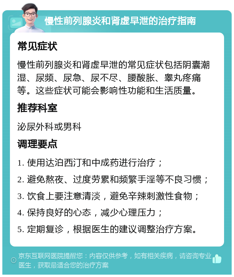 慢性前列腺炎和肾虚早泄的治疗指南 常见症状 慢性前列腺炎和肾虚早泄的常见症状包括阴囊潮湿、尿频、尿急、尿不尽、腰酸胀、睾丸疼痛等。这些症状可能会影响性功能和生活质量。 推荐科室 泌尿外科或男科 调理要点 1. 使用达泊西汀和中成药进行治疗； 2. 避免熬夜、过度劳累和频繁手淫等不良习惯； 3. 饮食上要注意清淡，避免辛辣刺激性食物； 4. 保持良好的心态，减少心理压力； 5. 定期复诊，根据医生的建议调整治疗方案。