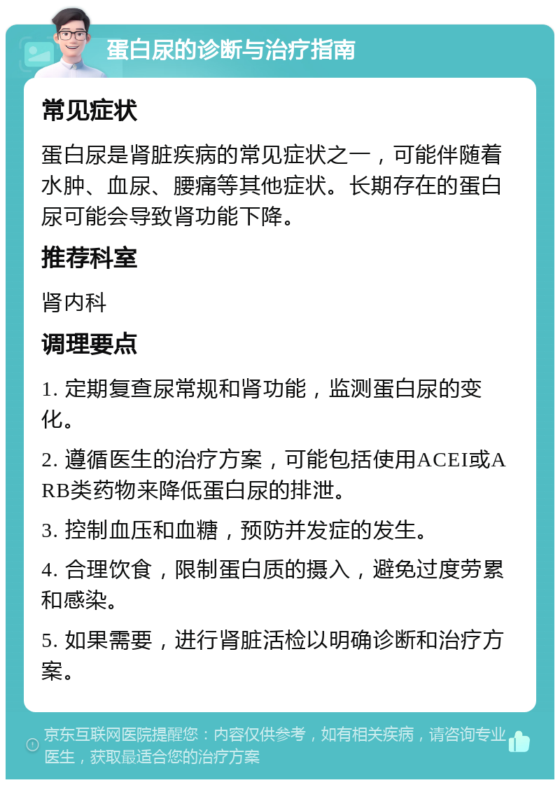 蛋白尿的诊断与治疗指南 常见症状 蛋白尿是肾脏疾病的常见症状之一，可能伴随着水肿、血尿、腰痛等其他症状。长期存在的蛋白尿可能会导致肾功能下降。 推荐科室 肾内科 调理要点 1. 定期复查尿常规和肾功能，监测蛋白尿的变化。 2. 遵循医生的治疗方案，可能包括使用ACEI或ARB类药物来降低蛋白尿的排泄。 3. 控制血压和血糖，预防并发症的发生。 4. 合理饮食，限制蛋白质的摄入，避免过度劳累和感染。 5. 如果需要，进行肾脏活检以明确诊断和治疗方案。