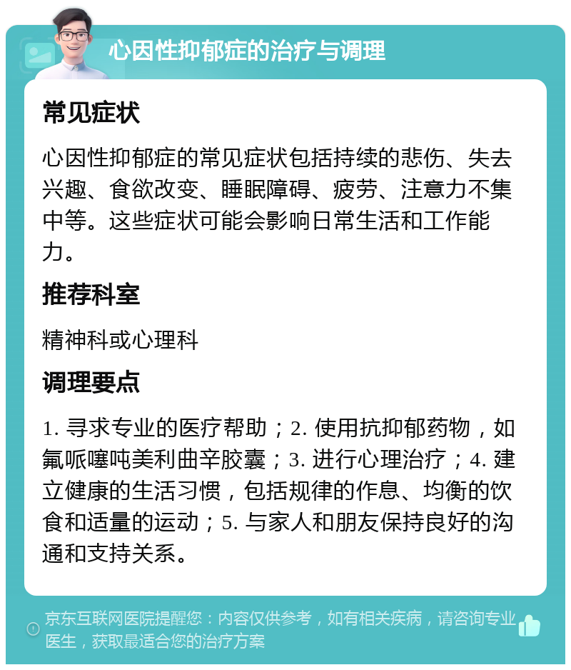 心因性抑郁症的治疗与调理 常见症状 心因性抑郁症的常见症状包括持续的悲伤、失去兴趣、食欲改变、睡眠障碍、疲劳、注意力不集中等。这些症状可能会影响日常生活和工作能力。 推荐科室 精神科或心理科 调理要点 1. 寻求专业的医疗帮助；2. 使用抗抑郁药物，如氟哌噻吨美利曲辛胶囊；3. 进行心理治疗；4. 建立健康的生活习惯，包括规律的作息、均衡的饮食和适量的运动；5. 与家人和朋友保持良好的沟通和支持关系。