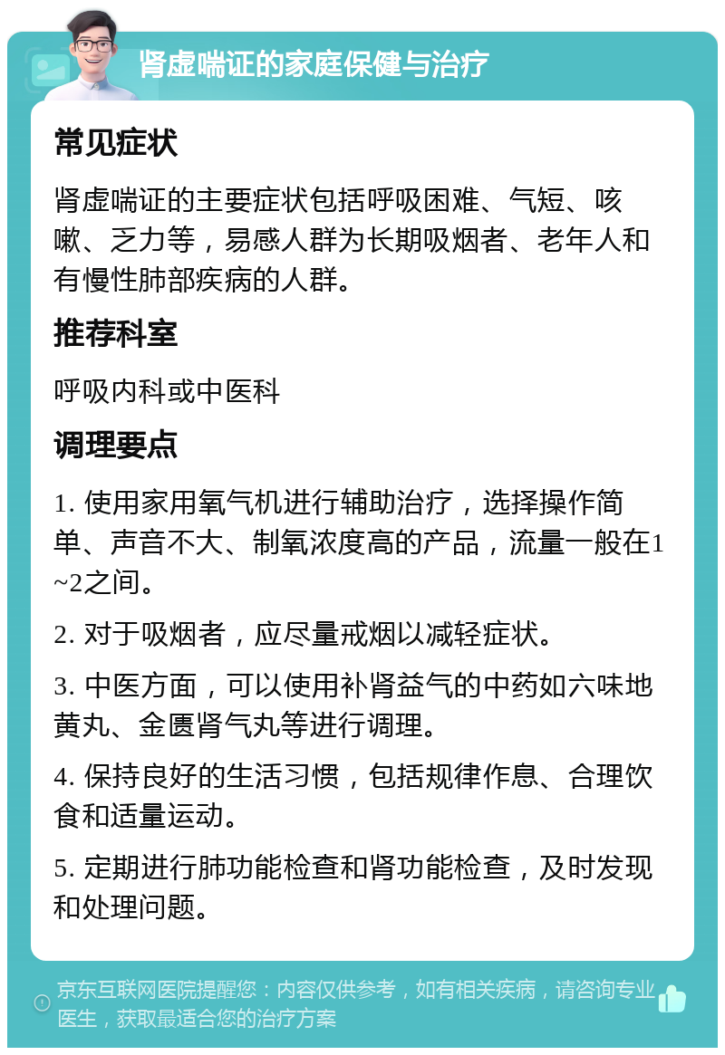 肾虚喘证的家庭保健与治疗 常见症状 肾虚喘证的主要症状包括呼吸困难、气短、咳嗽、乏力等，易感人群为长期吸烟者、老年人和有慢性肺部疾病的人群。 推荐科室 呼吸内科或中医科 调理要点 1. 使用家用氧气机进行辅助治疗，选择操作简单、声音不大、制氧浓度高的产品，流量一般在1~2之间。 2. 对于吸烟者，应尽量戒烟以减轻症状。 3. 中医方面，可以使用补肾益气的中药如六味地黄丸、金匮肾气丸等进行调理。 4. 保持良好的生活习惯，包括规律作息、合理饮食和适量运动。 5. 定期进行肺功能检查和肾功能检查，及时发现和处理问题。