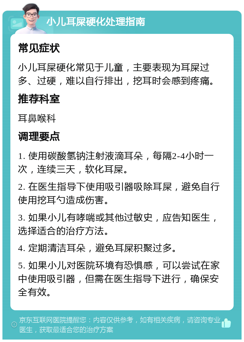 小儿耳屎硬化处理指南 常见症状 小儿耳屎硬化常见于儿童，主要表现为耳屎过多、过硬，难以自行排出，挖耳时会感到疼痛。 推荐科室 耳鼻喉科 调理要点 1. 使用碳酸氢钠注射液滴耳朵，每隔2-4小时一次，连续三天，软化耳屎。 2. 在医生指导下使用吸引器吸除耳屎，避免自行使用挖耳勺造成伤害。 3. 如果小儿有哮喘或其他过敏史，应告知医生，选择适合的治疗方法。 4. 定期清洁耳朵，避免耳屎积聚过多。 5. 如果小儿对医院环境有恐惧感，可以尝试在家中使用吸引器，但需在医生指导下进行，确保安全有效。