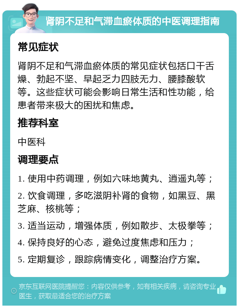 肾阴不足和气滞血瘀体质的中医调理指南 常见症状 肾阴不足和气滞血瘀体质的常见症状包括口干舌燥、勃起不坚、早起乏力四肢无力、腰膝酸软等。这些症状可能会影响日常生活和性功能，给患者带来极大的困扰和焦虑。 推荐科室 中医科 调理要点 1. 使用中药调理，例如六味地黄丸、逍遥丸等； 2. 饮食调理，多吃滋阴补肾的食物，如黑豆、黑芝麻、核桃等； 3. 适当运动，增强体质，例如散步、太极拳等； 4. 保持良好的心态，避免过度焦虑和压力； 5. 定期复诊，跟踪病情变化，调整治疗方案。