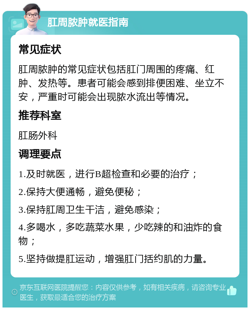 肛周脓肿就医指南 常见症状 肛周脓肿的常见症状包括肛门周围的疼痛、红肿、发热等。患者可能会感到排便困难、坐立不安，严重时可能会出现脓水流出等情况。 推荐科室 肛肠外科 调理要点 1.及时就医，进行B超检查和必要的治疗； 2.保持大便通畅，避免便秘； 3.保持肛周卫生干洁，避免感染； 4.多喝水，多吃蔬菜水果，少吃辣的和油炸的食物； 5.坚持做提肛运动，增强肛门括约肌的力量。