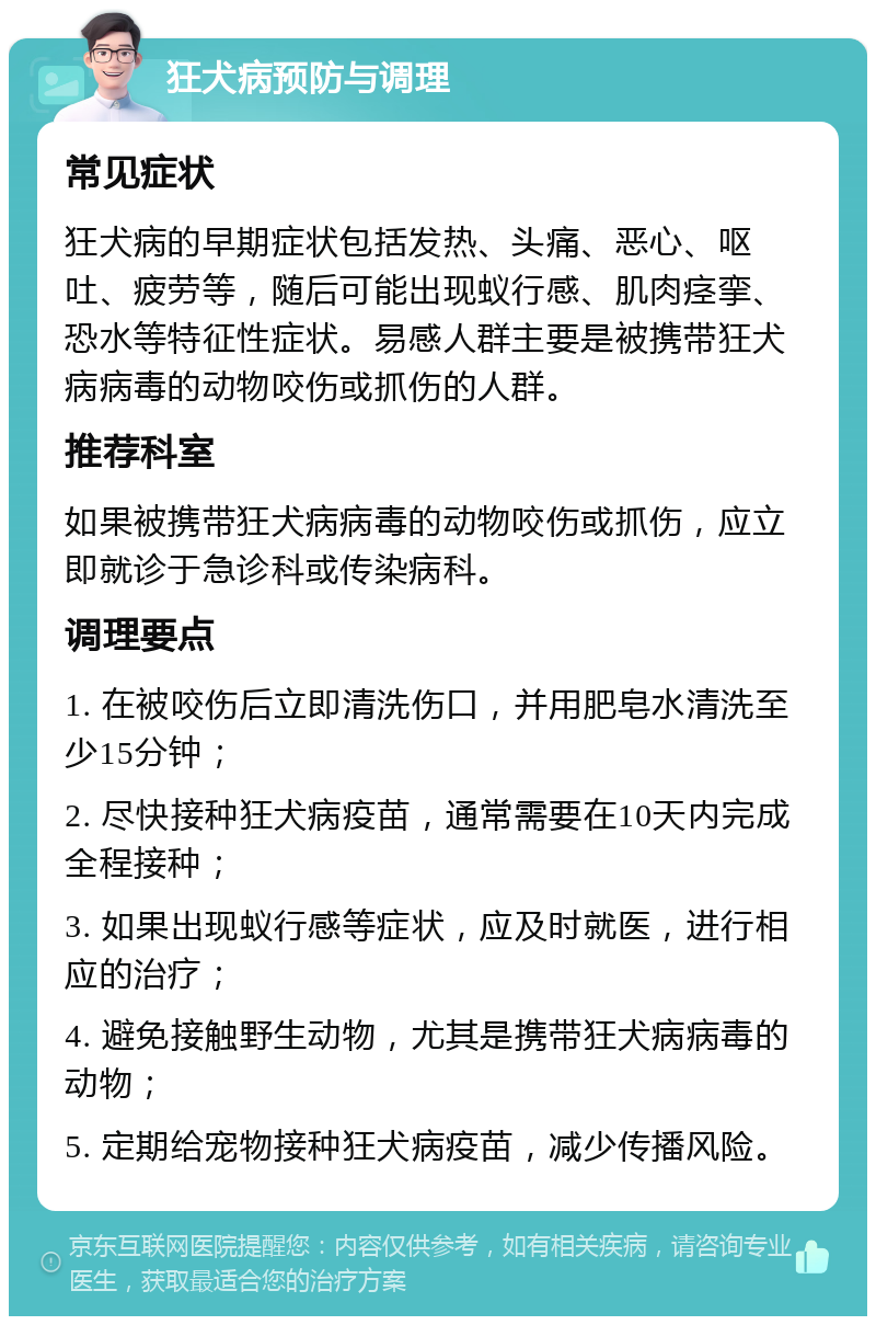 狂犬病预防与调理 常见症状 狂犬病的早期症状包括发热、头痛、恶心、呕吐、疲劳等，随后可能出现蚁行感、肌肉痉挛、恐水等特征性症状。易感人群主要是被携带狂犬病病毒的动物咬伤或抓伤的人群。 推荐科室 如果被携带狂犬病病毒的动物咬伤或抓伤，应立即就诊于急诊科或传染病科。 调理要点 1. 在被咬伤后立即清洗伤口，并用肥皂水清洗至少15分钟； 2. 尽快接种狂犬病疫苗，通常需要在10天内完成全程接种； 3. 如果出现蚁行感等症状，应及时就医，进行相应的治疗； 4. 避免接触野生动物，尤其是携带狂犬病病毒的动物； 5. 定期给宠物接种狂犬病疫苗，减少传播风险。