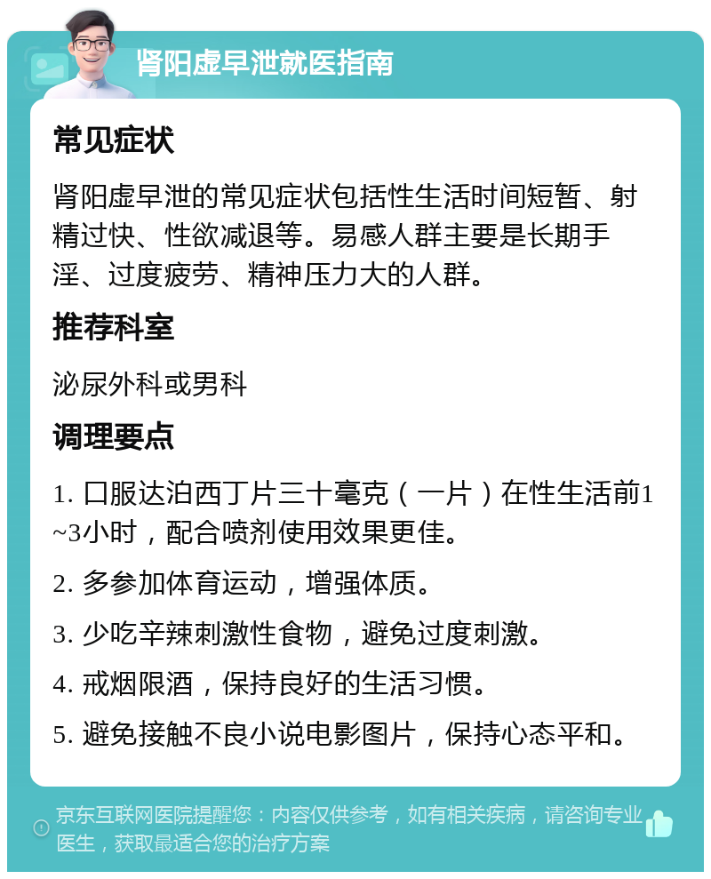 肾阳虚早泄就医指南 常见症状 肾阳虚早泄的常见症状包括性生活时间短暂、射精过快、性欲减退等。易感人群主要是长期手淫、过度疲劳、精神压力大的人群。 推荐科室 泌尿外科或男科 调理要点 1. 口服达泊西丁片三十毫克（一片）在性生活前1~3小时，配合喷剂使用效果更佳。 2. 多参加体育运动，增强体质。 3. 少吃辛辣刺激性食物，避免过度刺激。 4. 戒烟限酒，保持良好的生活习惯。 5. 避免接触不良小说电影图片，保持心态平和。