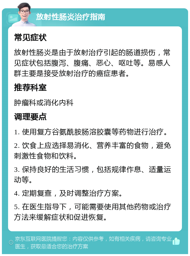 放射性肠炎治疗指南 常见症状 放射性肠炎是由于放射治疗引起的肠道损伤，常见症状包括腹泻、腹痛、恶心、呕吐等。易感人群主要是接受放射治疗的癌症患者。 推荐科室 肿瘤科或消化内科 调理要点 1. 使用复方谷氨酰胺肠溶胶囊等药物进行治疗。 2. 饮食上应选择易消化、营养丰富的食物，避免刺激性食物和饮料。 3. 保持良好的生活习惯，包括规律作息、适量运动等。 4. 定期复查，及时调整治疗方案。 5. 在医生指导下，可能需要使用其他药物或治疗方法来缓解症状和促进恢复。