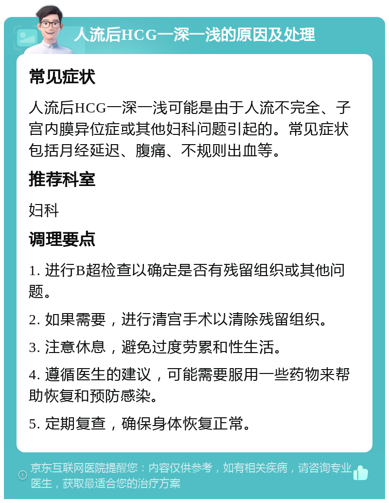 人流后HCG一深一浅的原因及处理 常见症状 人流后HCG一深一浅可能是由于人流不完全、子宫内膜异位症或其他妇科问题引起的。常见症状包括月经延迟、腹痛、不规则出血等。 推荐科室 妇科 调理要点 1. 进行B超检查以确定是否有残留组织或其他问题。 2. 如果需要，进行清宫手术以清除残留组织。 3. 注意休息，避免过度劳累和性生活。 4. 遵循医生的建议，可能需要服用一些药物来帮助恢复和预防感染。 5. 定期复查，确保身体恢复正常。