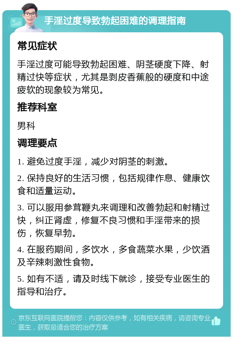 手淫过度导致勃起困难的调理指南 常见症状 手淫过度可能导致勃起困难、阴茎硬度下降、射精过快等症状，尤其是剥皮香蕉般的硬度和中途疲软的现象较为常见。 推荐科室 男科 调理要点 1. 避免过度手淫，减少对阴茎的刺激。 2. 保持良好的生活习惯，包括规律作息、健康饮食和适量运动。 3. 可以服用参茸鞭丸来调理和改善勃起和射精过快，纠正肾虚，修复不良习惯和手淫带来的损伤，恢复早勃。 4. 在服药期间，多饮水，多食蔬菜水果，少饮酒及辛辣刺激性食物。 5. 如有不适，请及时线下就诊，接受专业医生的指导和治疗。