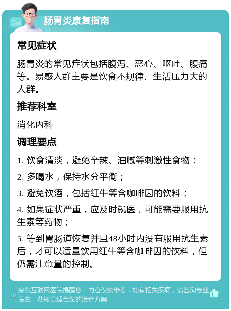 肠胃炎康复指南 常见症状 肠胃炎的常见症状包括腹泻、恶心、呕吐、腹痛等。易感人群主要是饮食不规律、生活压力大的人群。 推荐科室 消化内科 调理要点 1. 饮食清淡，避免辛辣、油腻等刺激性食物； 2. 多喝水，保持水分平衡； 3. 避免饮酒，包括红牛等含咖啡因的饮料； 4. 如果症状严重，应及时就医，可能需要服用抗生素等药物； 5. 等到胃肠道恢复并且48小时内没有服用抗生素后，才可以适量饮用红牛等含咖啡因的饮料，但仍需注意量的控制。