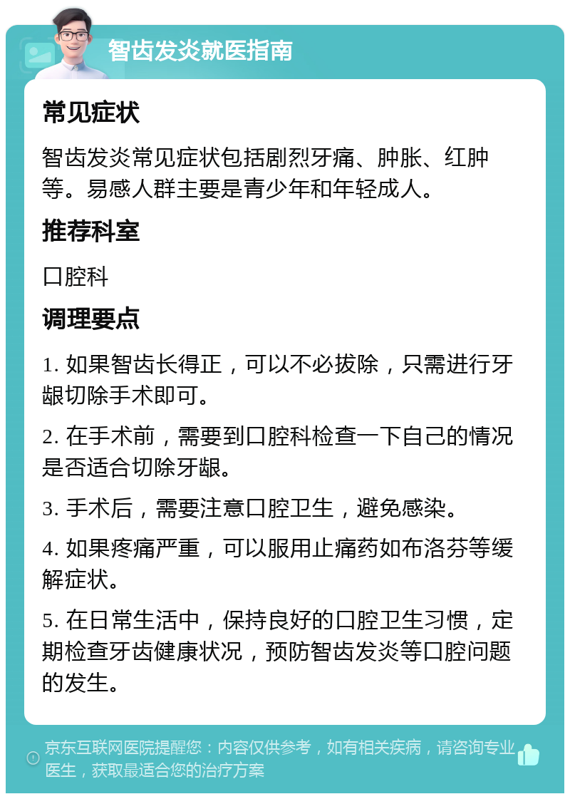 智齿发炎就医指南 常见症状 智齿发炎常见症状包括剧烈牙痛、肿胀、红肿等。易感人群主要是青少年和年轻成人。 推荐科室 口腔科 调理要点 1. 如果智齿长得正，可以不必拔除，只需进行牙龈切除手术即可。 2. 在手术前，需要到口腔科检查一下自己的情况是否适合切除牙龈。 3. 手术后，需要注意口腔卫生，避免感染。 4. 如果疼痛严重，可以服用止痛药如布洛芬等缓解症状。 5. 在日常生活中，保持良好的口腔卫生习惯，定期检查牙齿健康状况，预防智齿发炎等口腔问题的发生。