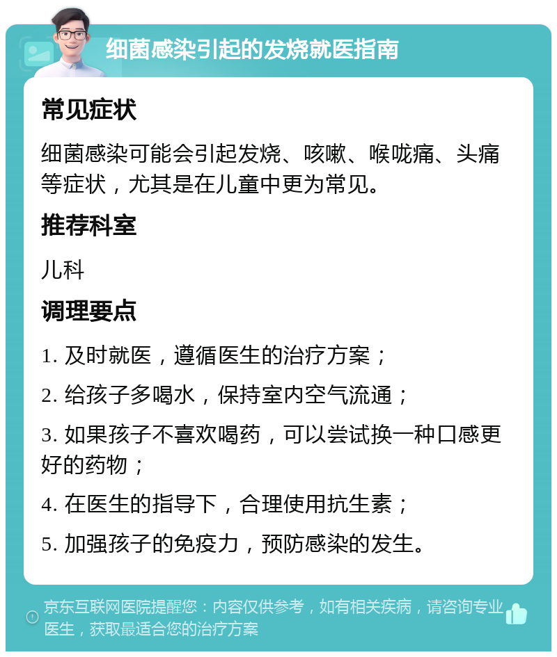 细菌感染引起的发烧就医指南 常见症状 细菌感染可能会引起发烧、咳嗽、喉咙痛、头痛等症状，尤其是在儿童中更为常见。 推荐科室 儿科 调理要点 1. 及时就医，遵循医生的治疗方案； 2. 给孩子多喝水，保持室内空气流通； 3. 如果孩子不喜欢喝药，可以尝试换一种口感更好的药物； 4. 在医生的指导下，合理使用抗生素； 5. 加强孩子的免疫力，预防感染的发生。