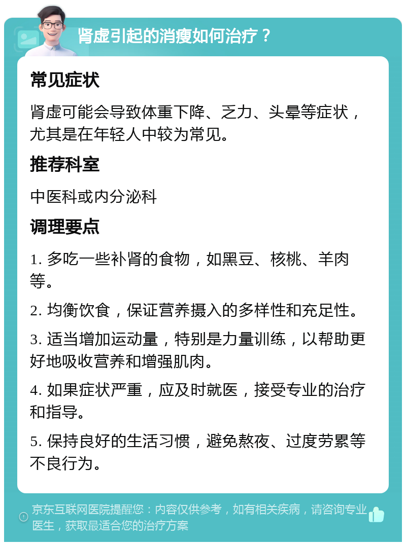 肾虚引起的消瘦如何治疗？ 常见症状 肾虚可能会导致体重下降、乏力、头晕等症状，尤其是在年轻人中较为常见。 推荐科室 中医科或内分泌科 调理要点 1. 多吃一些补肾的食物，如黑豆、核桃、羊肉等。 2. 均衡饮食，保证营养摄入的多样性和充足性。 3. 适当增加运动量，特别是力量训练，以帮助更好地吸收营养和增强肌肉。 4. 如果症状严重，应及时就医，接受专业的治疗和指导。 5. 保持良好的生活习惯，避免熬夜、过度劳累等不良行为。