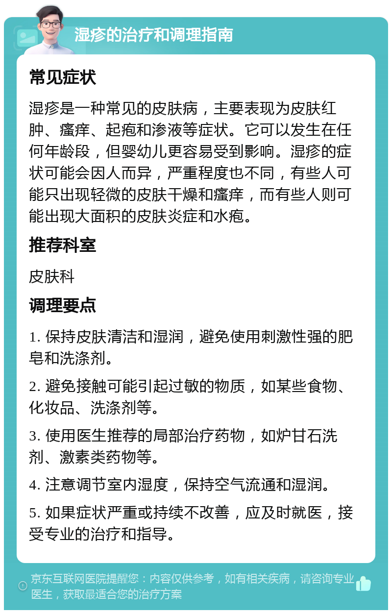 湿疹的治疗和调理指南 常见症状 湿疹是一种常见的皮肤病，主要表现为皮肤红肿、瘙痒、起疱和渗液等症状。它可以发生在任何年龄段，但婴幼儿更容易受到影响。湿疹的症状可能会因人而异，严重程度也不同，有些人可能只出现轻微的皮肤干燥和瘙痒，而有些人则可能出现大面积的皮肤炎症和水疱。 推荐科室 皮肤科 调理要点 1. 保持皮肤清洁和湿润，避免使用刺激性强的肥皂和洗涤剂。 2. 避免接触可能引起过敏的物质，如某些食物、化妆品、洗涤剂等。 3. 使用医生推荐的局部治疗药物，如炉甘石洗剂、激素类药物等。 4. 注意调节室内湿度，保持空气流通和湿润。 5. 如果症状严重或持续不改善，应及时就医，接受专业的治疗和指导。