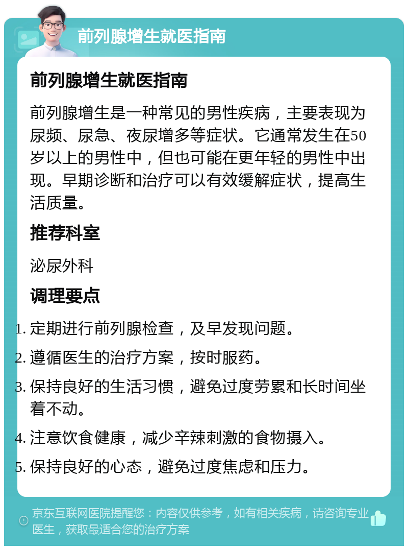 前列腺增生就医指南 前列腺增生就医指南 前列腺增生是一种常见的男性疾病，主要表现为尿频、尿急、夜尿增多等症状。它通常发生在50岁以上的男性中，但也可能在更年轻的男性中出现。早期诊断和治疗可以有效缓解症状，提高生活质量。 推荐科室 泌尿外科 调理要点 定期进行前列腺检查，及早发现问题。 遵循医生的治疗方案，按时服药。 保持良好的生活习惯，避免过度劳累和长时间坐着不动。 注意饮食健康，减少辛辣刺激的食物摄入。 保持良好的心态，避免过度焦虑和压力。