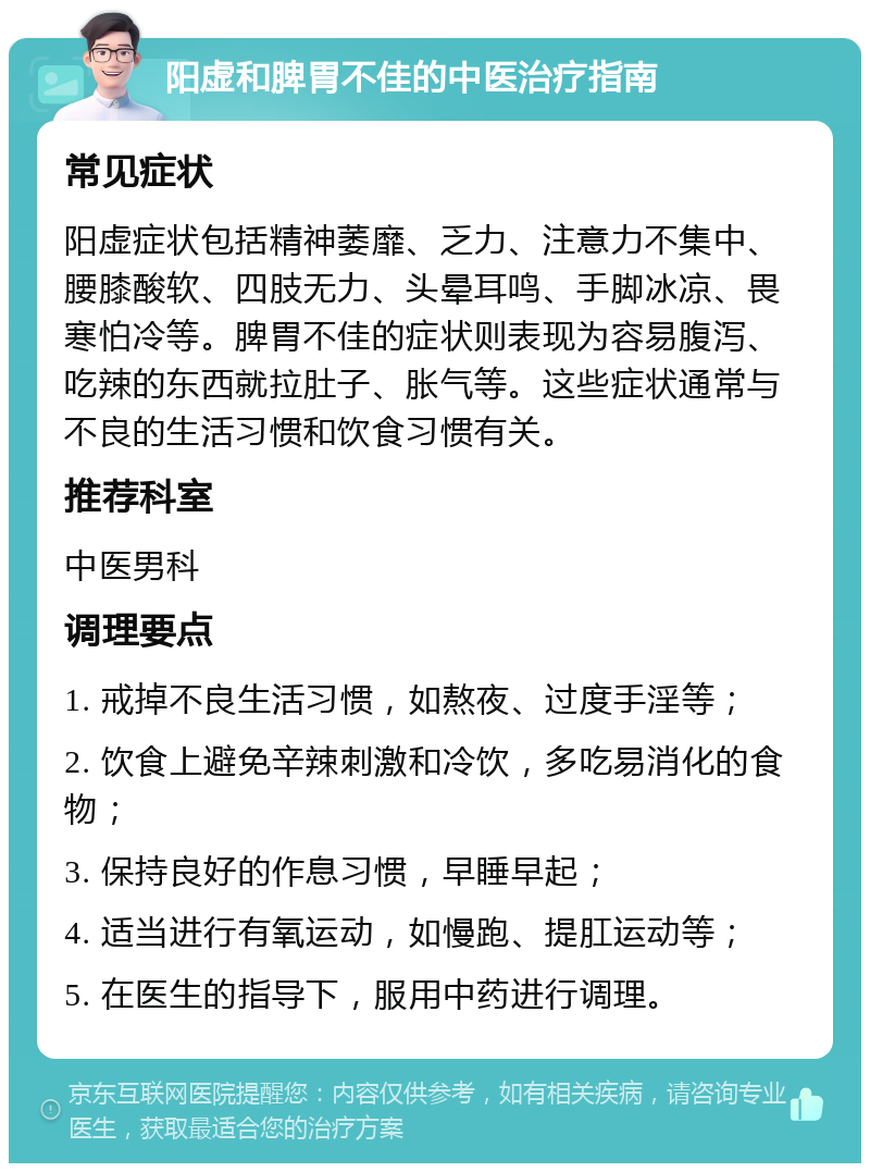 阳虚和脾胃不佳的中医治疗指南 常见症状 阳虚症状包括精神萎靡、乏力、注意力不集中、腰膝酸软、四肢无力、头晕耳鸣、手脚冰凉、畏寒怕冷等。脾胃不佳的症状则表现为容易腹泻、吃辣的东西就拉肚子、胀气等。这些症状通常与不良的生活习惯和饮食习惯有关。 推荐科室 中医男科 调理要点 1. 戒掉不良生活习惯，如熬夜、过度手淫等； 2. 饮食上避免辛辣刺激和冷饮，多吃易消化的食物； 3. 保持良好的作息习惯，早睡早起； 4. 适当进行有氧运动，如慢跑、提肛运动等； 5. 在医生的指导下，服用中药进行调理。