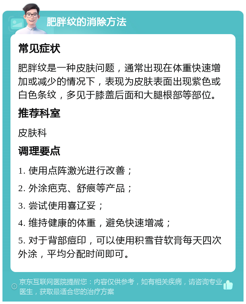 肥胖纹的消除方法 常见症状 肥胖纹是一种皮肤问题，通常出现在体重快速增加或减少的情况下，表现为皮肤表面出现紫色或白色条纹，多见于膝盖后面和大腿根部等部位。 推荐科室 皮肤科 调理要点 1. 使用点阵激光进行改善； 2. 外涂疤克、舒痕等产品； 3. 尝试使用喜辽妥； 4. 维持健康的体重，避免快速增减； 5. 对于背部痘印，可以使用积雪苷软膏每天四次外涂，平均分配时间即可。