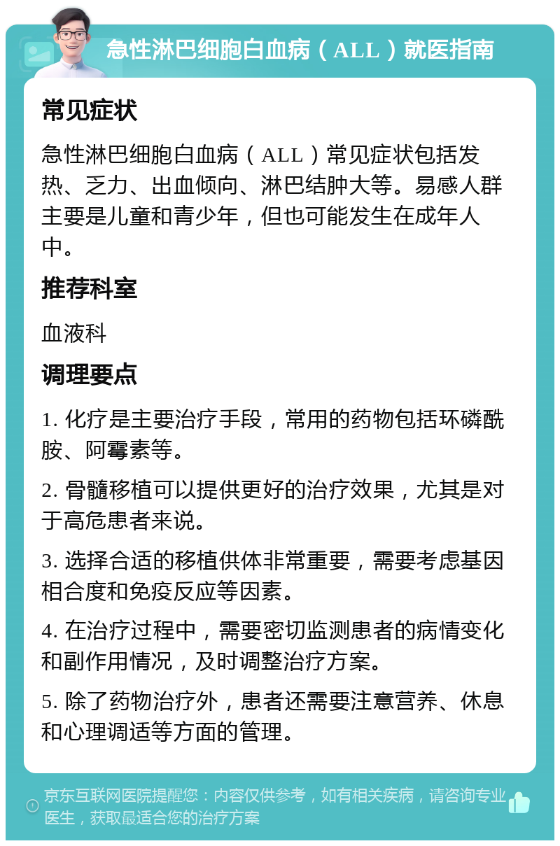 急性淋巴细胞白血病（ALL）就医指南 常见症状 急性淋巴细胞白血病（ALL）常见症状包括发热、乏力、出血倾向、淋巴结肿大等。易感人群主要是儿童和青少年，但也可能发生在成年人中。 推荐科室 血液科 调理要点 1. 化疗是主要治疗手段，常用的药物包括环磷酰胺、阿霉素等。 2. 骨髓移植可以提供更好的治疗效果，尤其是对于高危患者来说。 3. 选择合适的移植供体非常重要，需要考虑基因相合度和免疫反应等因素。 4. 在治疗过程中，需要密切监测患者的病情变化和副作用情况，及时调整治疗方案。 5. 除了药物治疗外，患者还需要注意营养、休息和心理调适等方面的管理。