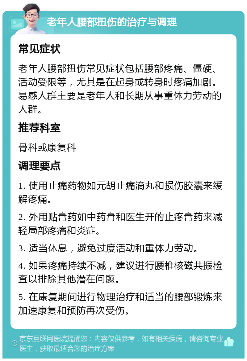 老年人腰部扭伤的治疗与调理 常见症状 老年人腰部扭伤常见症状包括腰部疼痛、僵硬、活动受限等，尤其是在起身或转身时疼痛加剧。易感人群主要是老年人和长期从事重体力劳动的人群。 推荐科室 骨科或康复科 调理要点 1. 使用止痛药物如元胡止痛滴丸和损伤胶囊来缓解疼痛。 2. 外用贴膏药如中药膏和医生开的止疼膏药来减轻局部疼痛和炎症。 3. 适当休息，避免过度活动和重体力劳动。 4. 如果疼痛持续不减，建议进行腰椎核磁共振检查以排除其他潜在问题。 5. 在康复期间进行物理治疗和适当的腰部锻炼来加速康复和预防再次受伤。